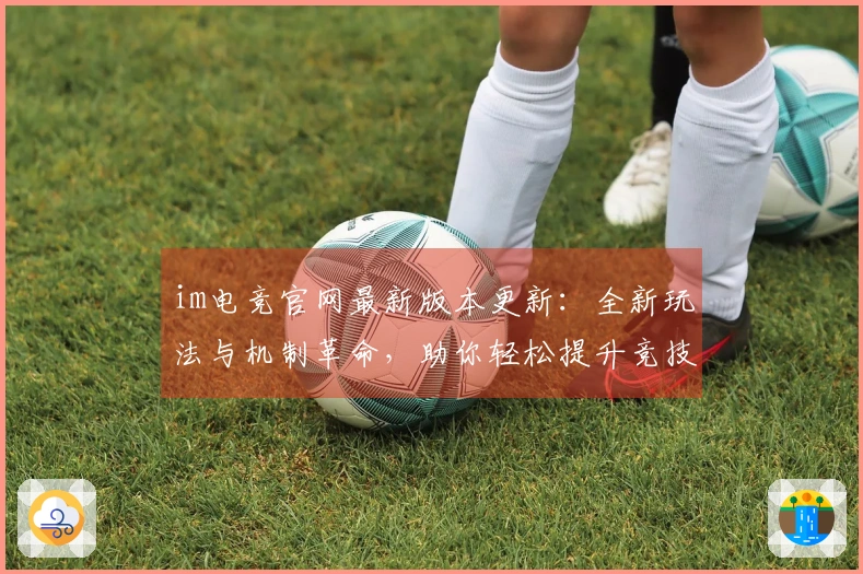 im电竞官网最新版本更新：全新玩法与机制革命，助你轻松提升竞技水平