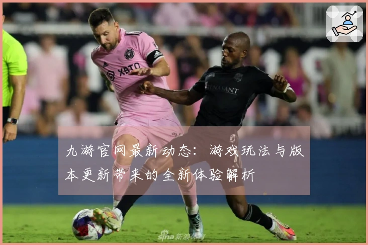 九游官网最新动态：游戏玩法与版本更新带来的全新体验解析