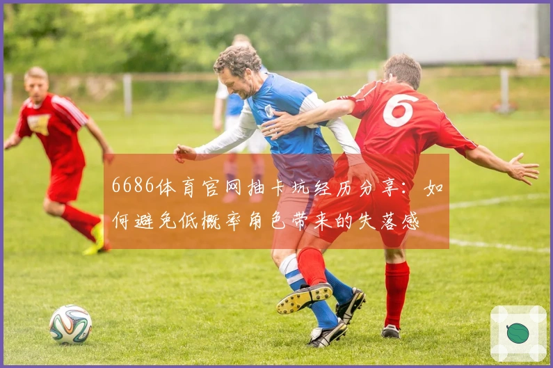 6686体育官网抽卡坑经历分享：如何避免低概率角色带来的失落感