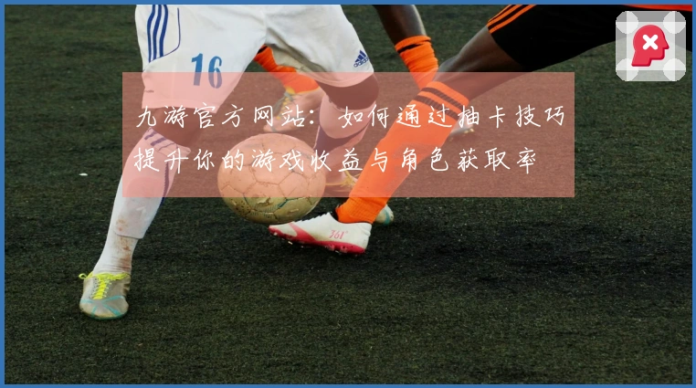 九游官方网站：如何通过抽卡技巧提升你的游戏收益与角色获取率