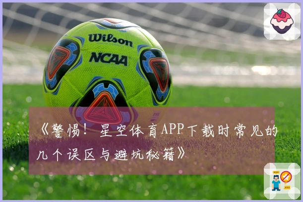 《警惕！星空体育APP下载时常见的几个误区与避坑秘籍》