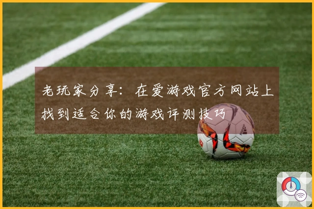 老玩家分享：在爱游戏官方网站上找到适合你的游戏评测技巧