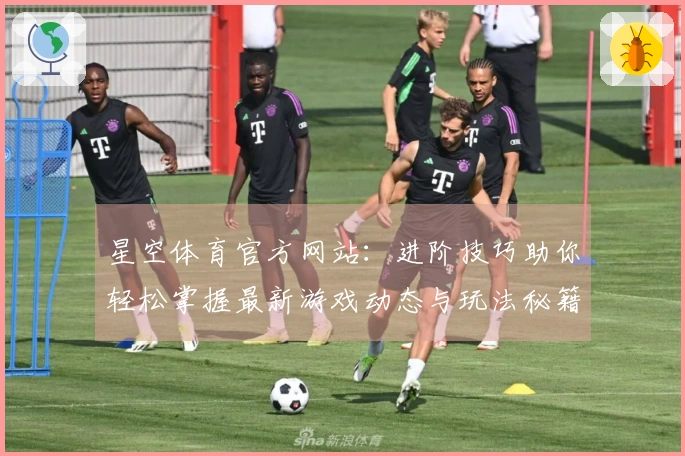 星空体育官方网站：进阶技巧助你轻松掌握最新游戏动态与玩法秘籍