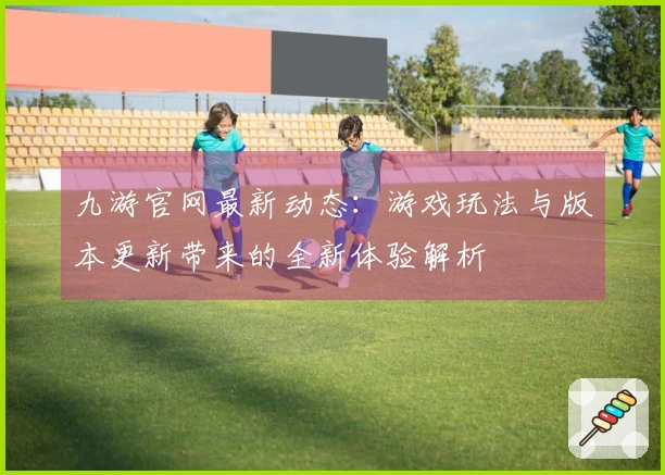 九游官网最新动态：游戏玩法与版本更新带来的全新体验解析