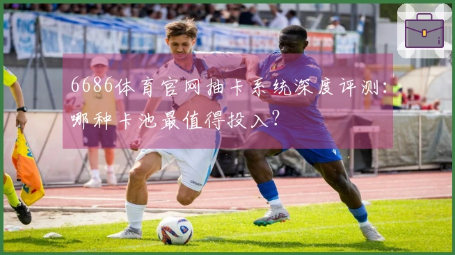 6686体育官网抽卡系统深度评测：哪种卡池最值得投入？